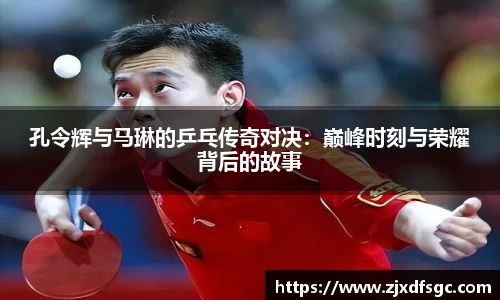 孔令辉与马琳的乒乓传奇对决：巅峰时刻与荣耀背后的故事